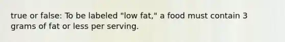 true or false: To be labeled "low fat," a food must contain 3 grams of fat or less per serving.