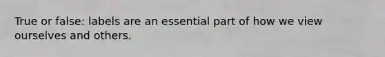 True or false: labels are an essential part of how we view ourselves and others.