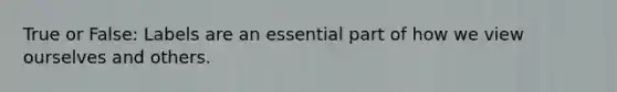 True or False: Labels are an essential part of how we view ourselves and others.