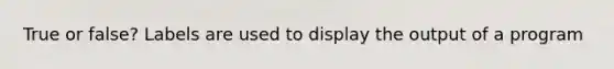 True or false? Labels are used to display the output of a program