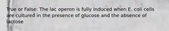 True or False: The lac operon is fully induced when E. coli cells are cultured in the presence of glucose and the absence of lactose