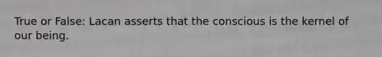 True or False: Lacan asserts that the conscious is the kernel of our being.