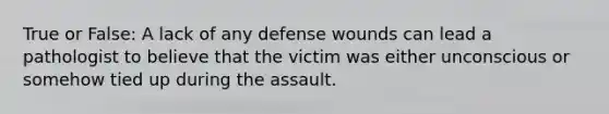 True or False: A lack of any defense wounds can lead a pathologist to believe that the victim was either unconscious or somehow tied up during the assault.