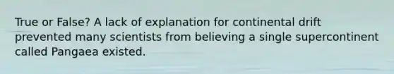 True or False? A lack of explanation for continental drift prevented many scientists from believing a single supercontinent called Pangaea existed.