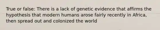 True or false: There is a lack of genetic evidence that affirms the hypothesis that modern humans arose fairly recently in Africa, then spread out and colonized the world