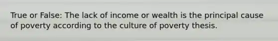 True or False: The lack of income or wealth is the principal cause of poverty according to the culture of poverty thesis.