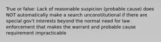 True or false: Lack of reasonable suspicion (probable cause) does NOT automatically make a search unconstitutional if there are special gov't interests beyond the normal need for law enforcement that makes the warrant and probable cause requirement impracticable