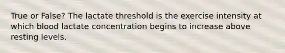 True or False? The lactate threshold is the exercise intensity at which blood lactate concentration begins to increase above resting levels.