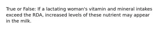 True or False: If a lactating woman's vitamin and mineral intakes exceed the RDA, increased levels of these nutrient may appear in the milk.