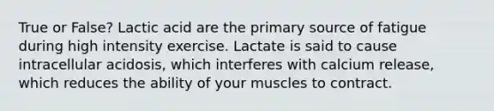 True or False? Lactic acid are the primary source of fatigue during high intensity exercise. Lactate is said to cause intracellular acidosis, which interferes with calcium release, which reduces the ability of your muscles to contract.