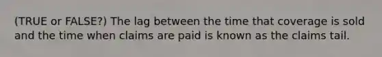 (TRUE or FALSE?) The lag between the time that coverage is sold and the time when claims are paid is known as the claims tail.