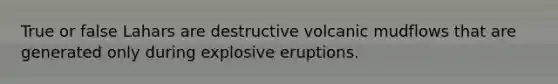 True or false Lahars are destructive volcanic mudflows that are generated only during explosive eruptions.