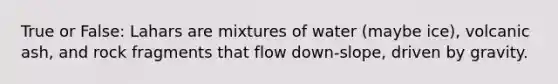 True or False: Lahars are mixtures of water (maybe ice), volcanic ash, and rock fragments that flow down-slope, driven by gravity.