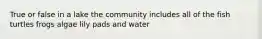 True or false in a lake the community includes all of the fish turtles frogs algae lily pads and water