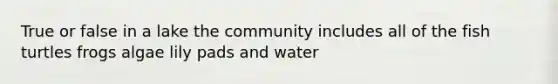 True or false in a lake the community includes all of the fish turtles frogs algae lily pads and water