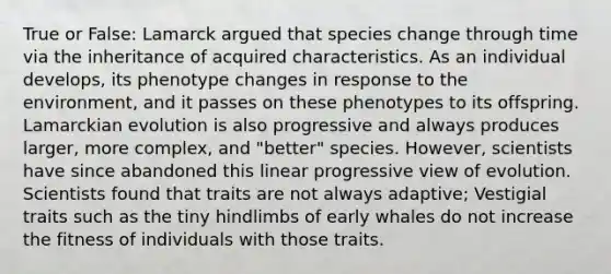 True or False: Lamarck argued that species change through time via the inheritance of acquired characteristics. As an individual develops, its phenotype changes in response to the environment, and it passes on these phenotypes to its offspring. Lamarckian evolution is also progressive and always produces larger, more complex, and "better" species. However, scientists have since abandoned this linear progressive view of evolution. Scientists found that traits are not always adaptive; Vestigial traits such as the tiny hindlimbs of early whales do not increase the fitness of individuals with those traits.