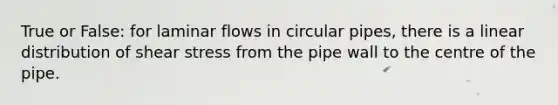 True or False: for laminar flows in circular pipes, there is a linear distribution of shear stress from the pipe wall to the centre of the pipe.