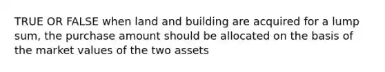 TRUE OR FALSE when land and building are acquired for a lump sum, the purchase amount should be allocated on the basis of the market values of the two assets