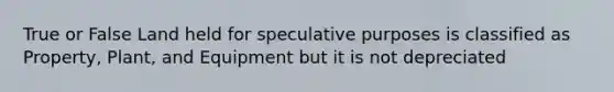 True or False Land held for speculative purposes is classified as Property, Plant, and Equipment but it is not depreciated