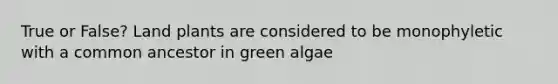 True or False? Land plants are considered to be monophyletic with a common ancestor in green algae