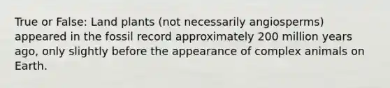 True or False: Land plants (not necessarily angiosperms) appeared in the fossil record approximately 200 million years ago, only slightly before the appearance of complex animals on Earth.