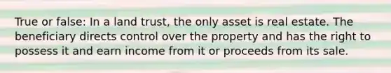 True or false: In a land trust, the only asset is real estate. The beneficiary directs control over the property and has the right to possess it and earn income from it or proceeds from its sale.