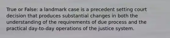 True or False: a landmark case is a precedent setting court decision that produces substantial changes in both the understanding of the requirements of due process and the practical day-to-day operations of the justice system.