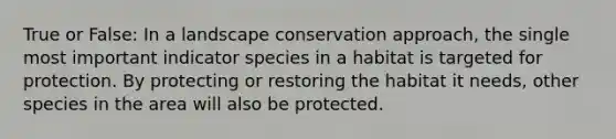 True or False: In a landscape conservation approach, the single most important indicator species in a habitat is targeted for protection. By protecting or restoring the habitat it needs, other species in the area will also be protected.