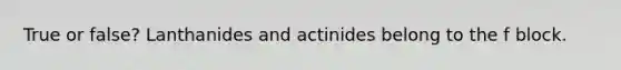 True or false? Lanthanides and actinides belong to the f block.