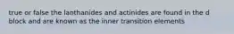 true or false the lanthanides and actinides are found in the d block and are known as the inner transition elements