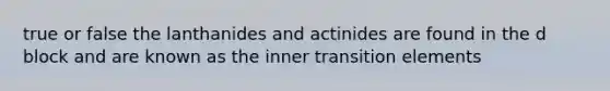 true or false the lanthanides and actinides are found in the d block and are known as the inner transition elements