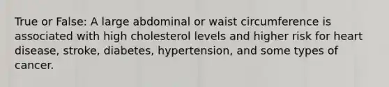 True or False: A large abdominal or waist circumference is associated with high cholesterol levels and higher risk for heart disease, stroke, diabetes, hypertension, and some types of cancer.