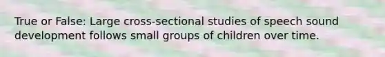 True or False: Large cross-sectional studies of speech sound development follows small groups of children over time.