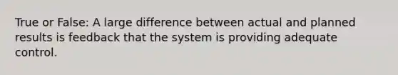 True or False: A large difference between actual and planned results is feedback that the system is providing adequate control.