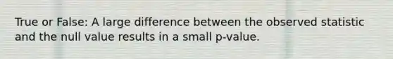 True or False: A large difference between the observed statistic and the null value results in a small p-value.