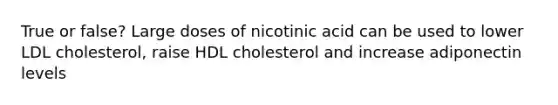 True or false? Large doses of nicotinic acid can be used to lower LDL cholesterol, raise HDL cholesterol and increase adiponectin levels