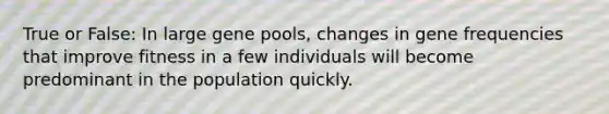 True or False: In large gene pools, changes in gene frequencies that improve fitness in a few individuals will become predominant in the population quickly.