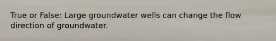 True or False: Large groundwater wells can change the flow direction of groundwater.