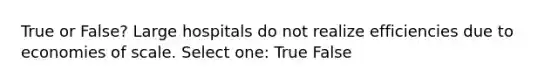 True or False? Large hospitals do not realize efficiencies due to economies of scale. Select one: True False