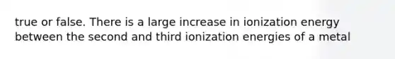 true or false. There is a large increase in ionization energy between the second and third ionization energies of a metal