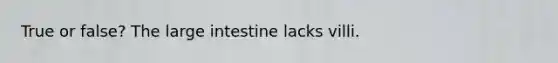 True or false? The large intestine lacks villi.