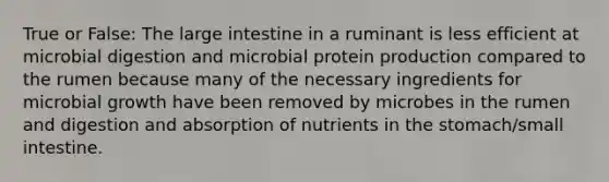 True or False: The large intestine in a ruminant is less efficient at microbial digestion and microbial protein production compared to the rumen because many of the necessary ingredients for microbial growth have been removed by microbes in the rumen and digestion and absorption of nutrients in the stomach/small intestine.