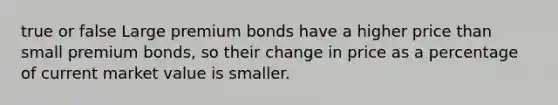 true or false Large premium bonds have a higher price than small premium bonds, so their change in price as a percentage of current market value is smaller.