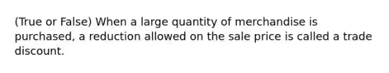 (True or False) When a large quantity of merchandise is purchased, a reduction allowed on the sale price is called a trade discount.