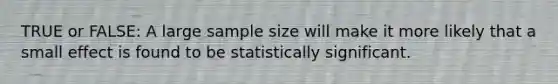 TRUE or FALSE: A large sample size will make it more likely that a small effect is found to be statistically significant.