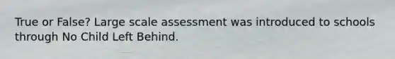 True or False? Large scale assessment was introduced to schools through No Child Left Behind.