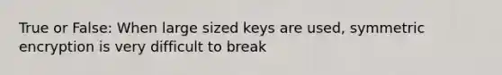 True or False: When large sized keys are used, symmetric encryption is very difficult to break