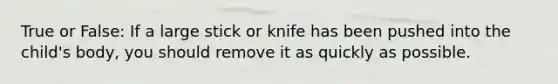 True or False: If a large stick or knife has been pushed into the child's body, you should remove it as quickly as possible.