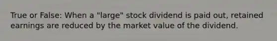 True or False: When a "large" stock dividend is paid out, retained earnings are reduced by the market value of the dividend.