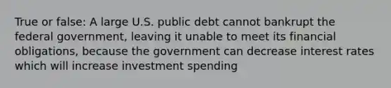 True or false: A large U.S. public debt cannot bankrupt the federal government, leaving it unable to meet its financial obligations, because the government can decrease interest rates which will increase investment spending